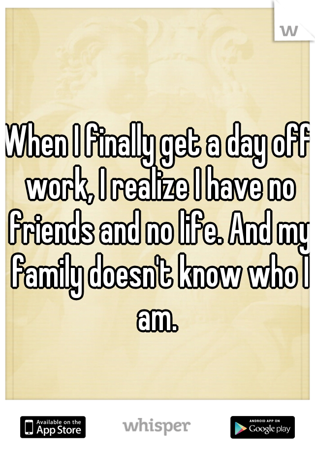 When I finally get a day off work, I realize I have no friends and no life. And my family doesn't know who I am. 
 
