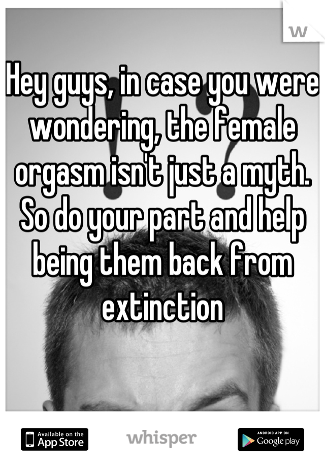 Hey guys, in case you were wondering, the female orgasm isn't just a myth. 
So do your part and help being them back from extinction