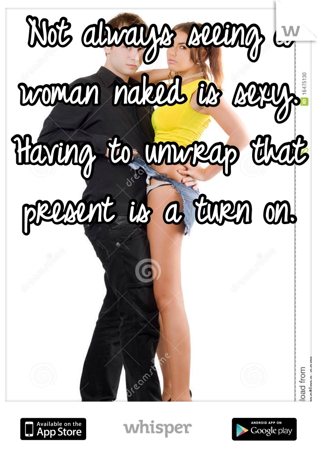Not always seeing a woman naked is sexy. Having to unwrap that present is a turn on. 