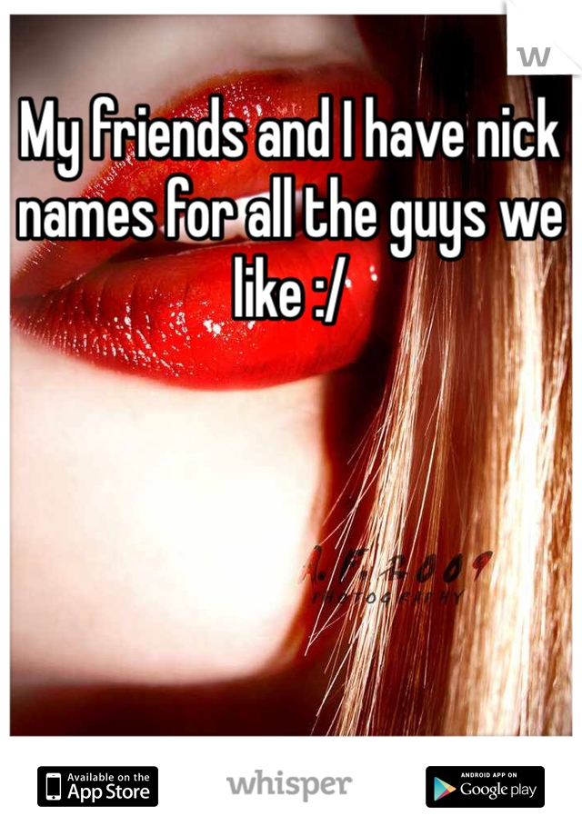 My friends and I have nick names for all the guys we like :/