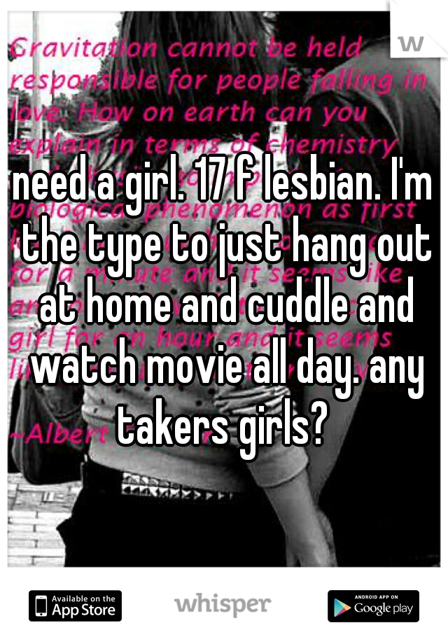 need a girl. 17 f lesbian. I'm the type to just hang out at home and cuddle and watch movie all day. any takers girls? 