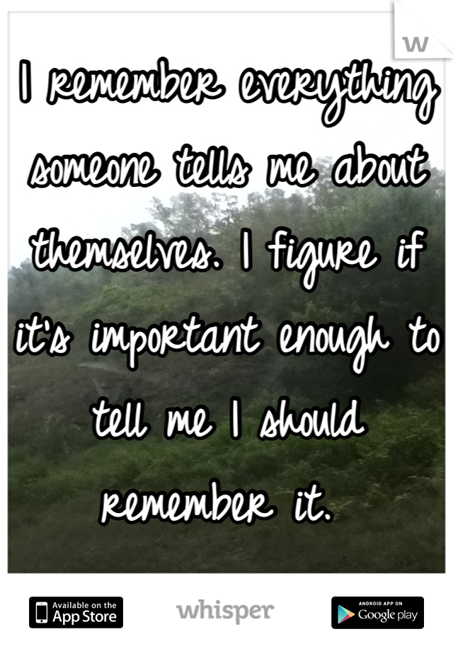 I remember everything someone tells me about themselves. I figure if it's important enough to tell me I should remember it. 