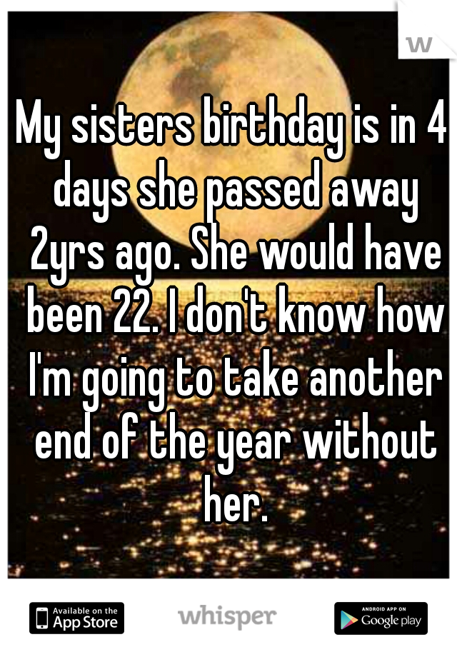 My sisters birthday is in 4 days she passed away 2yrs ago. She would have been 22. I don't know how I'm going to take another end of the year without her.