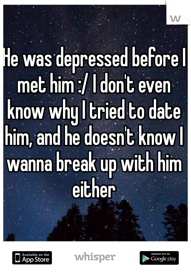 He was depressed before I met him :/ I don't even know why I tried to date him, and he doesn't know I wanna break up with him either 