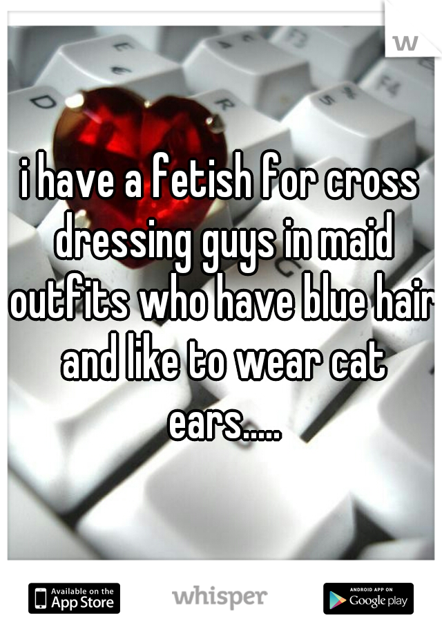 i have a fetish for cross dressing guys in maid outfits who have blue hair and like to wear cat ears.....