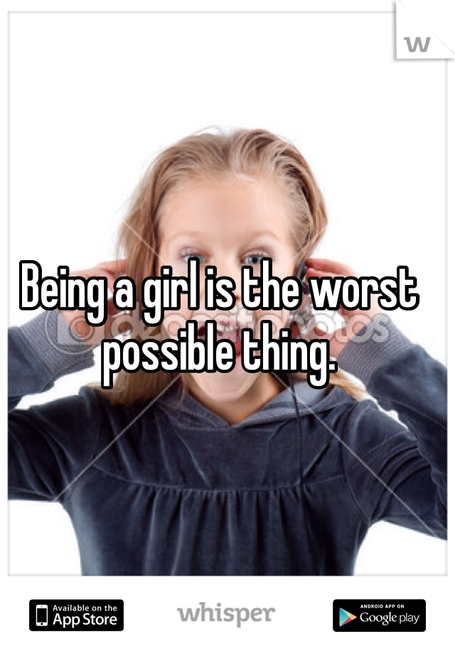 Being a girl is the worst possible thing.