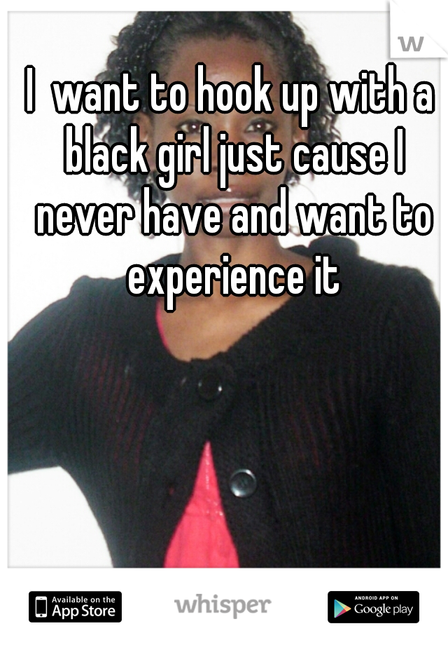 I  want to hook up with a black girl just cause I never have and want to experience it