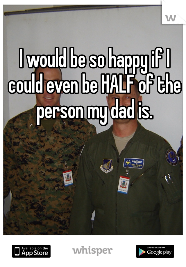 I would be so happy if I could even be HALF of the person my dad is. 