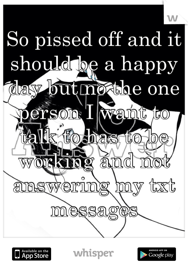 So pissed off and it should be a happy day but no the one person I want to talk to has to be working and not answering my txt messages 