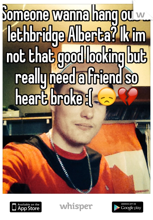 Someone wanna hang out in lethbridge Alberta? Ik im not that good looking but really need a friend so heart broke :( ðŸ˜žðŸ’”