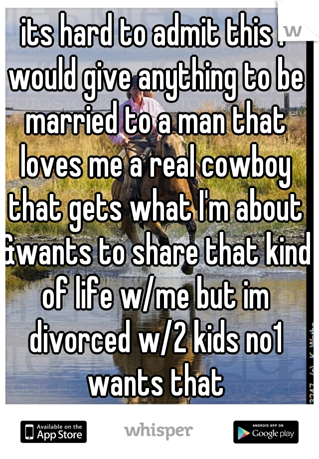 its hard to admit this I would give anything to be married to a man that loves me a real cowboy that gets what I'm about &wants to share that kind of life w/me but im divorced w/2 kids no1 wants that