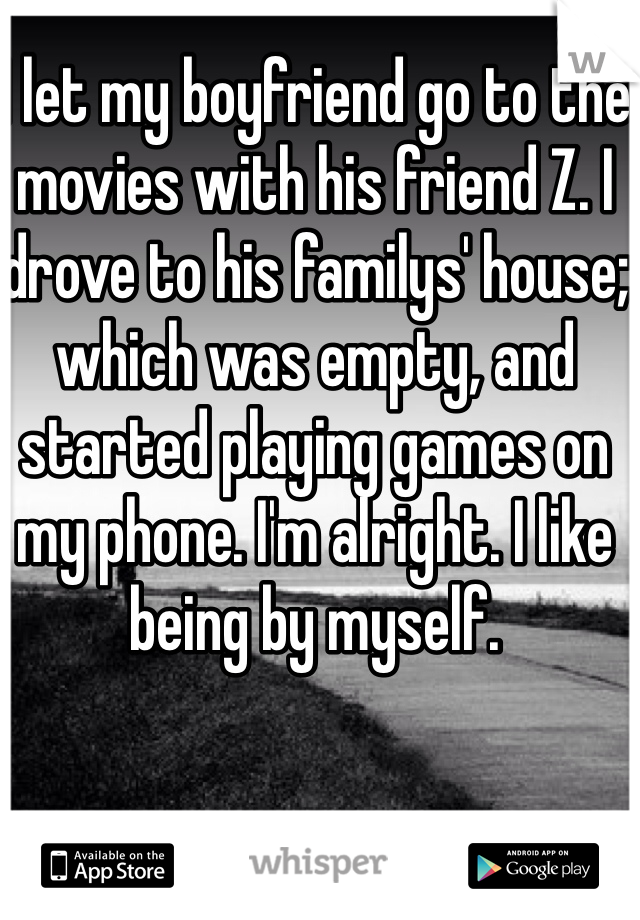 I let my boyfriend go to the movies with his friend Z. I drove to his familys' house; which was empty, and started playing games on my phone. I'm alright. I like being by myself.