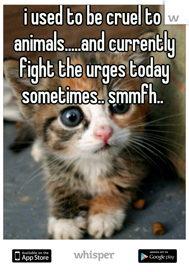 i used to be cruel to animals.....and currently fight the urges today sometimes.. smmfh.. 