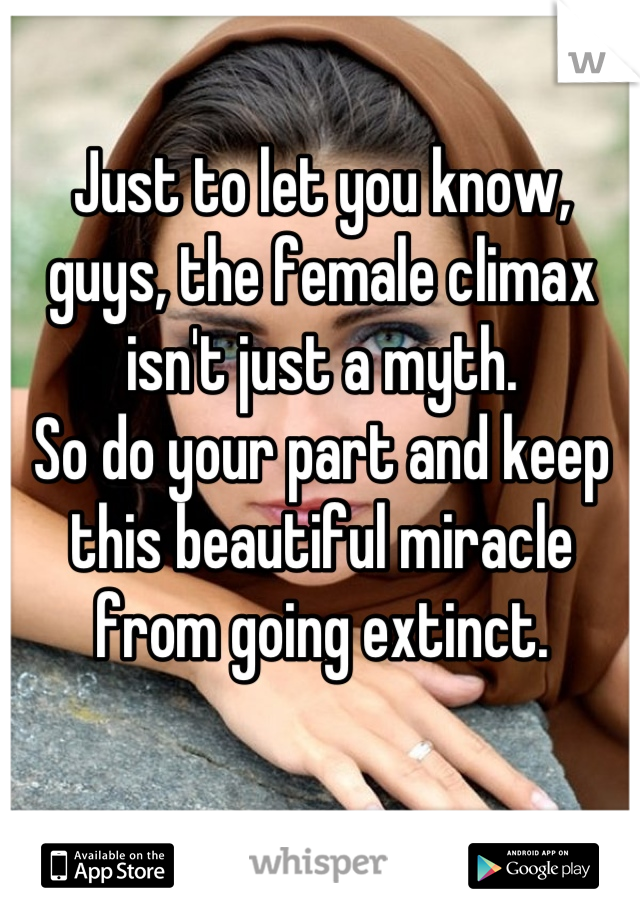 Just to let you know, guys, the female climax isn't just a myth.
So do your part and keep this beautiful miracle from going extinct.