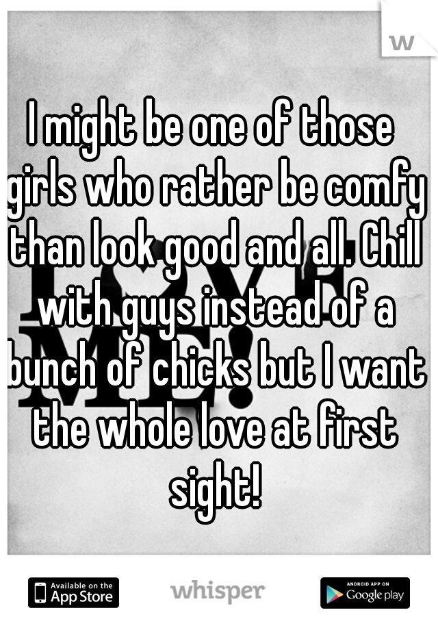 I might be one of those girls who rather be comfy than look good and all. Chill with guys instead of a bunch of chicks but I want the whole love at first sight!