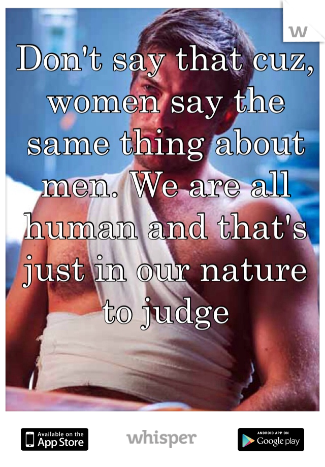 Don't say that cuz, women say the same thing about men. We are all human and that's just in our nature to judge 