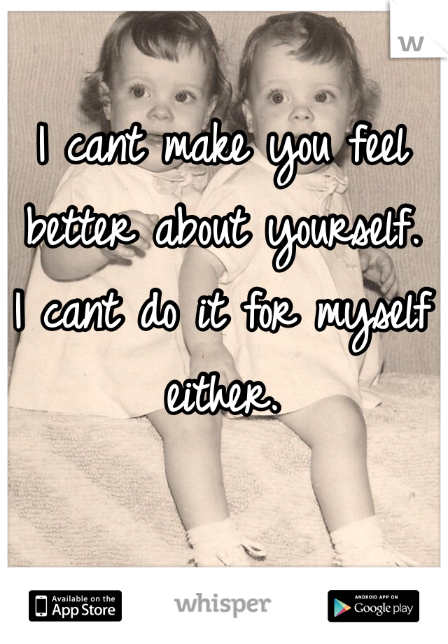 I cant make you feel better about yourself.
I cant do it for myself either.