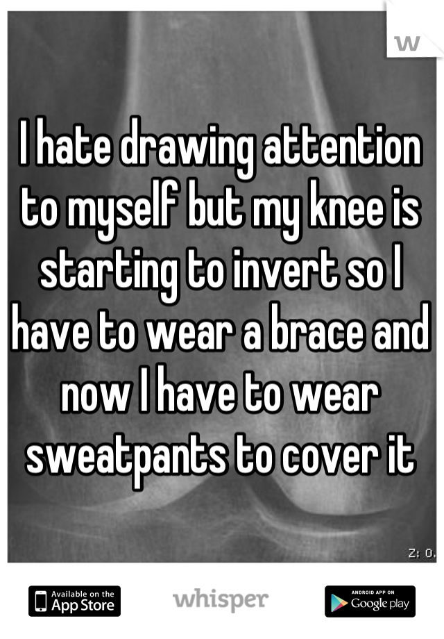 I hate drawing attention to myself but my knee is starting to invert so I have to wear a brace and now I have to wear sweatpants to cover it