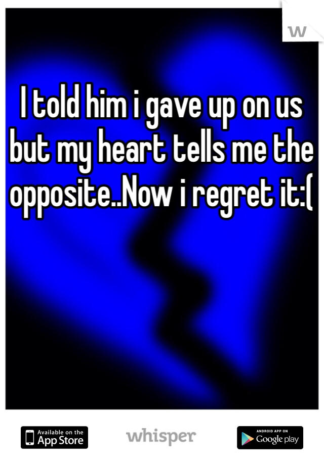 I told him i gave up on us but my heart tells me the opposite..Now i regret it:(