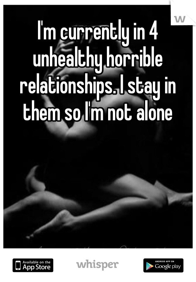 I'm currently in 4 unhealthy horrible relationships. I stay in them so I'm not alone 