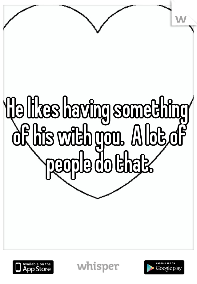 He likes having something of his with you.  A lot of people do that.