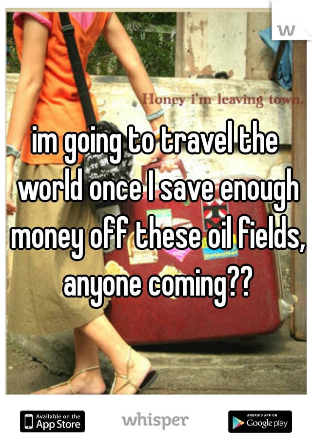 im going to travel the world once I save enough money off these oil fields, anyone coming??