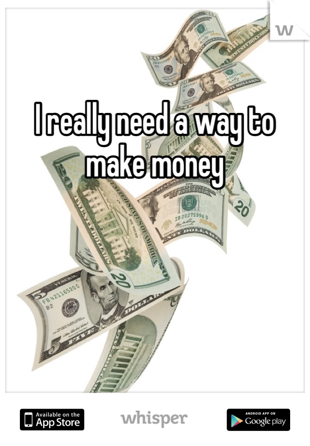 I really need a way to make money 
