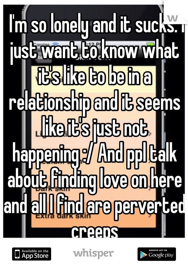   I'm so lonely and it sucks. I just want to know what it's like to be in a relationship and it seems like it's just not happening :/ And ppl talk about finding love on here and all I find are perverted creeps 