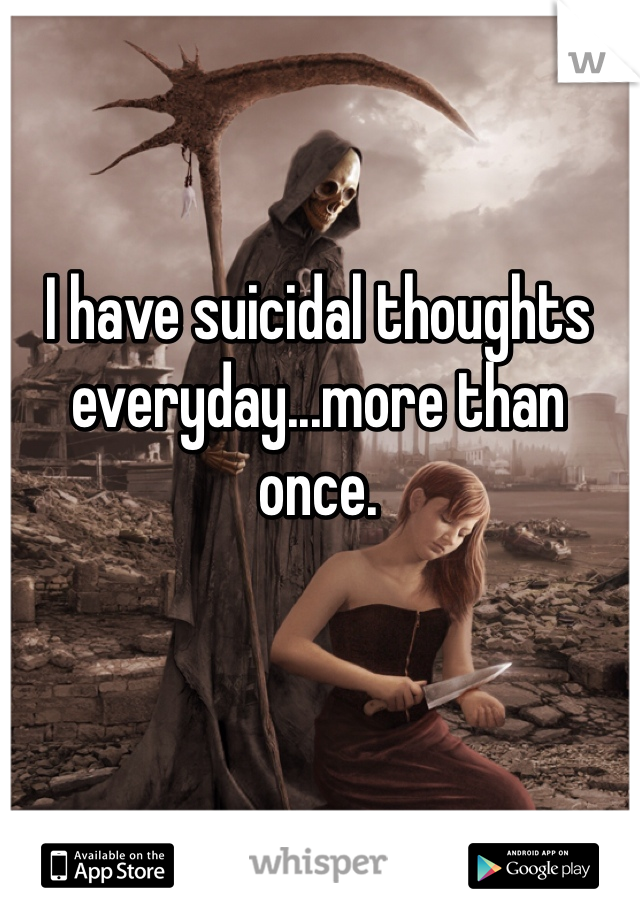I have suicidal thoughts everyday...more than once.