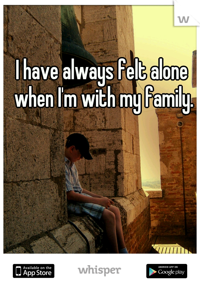 I have always felt alone when I'm with my family.