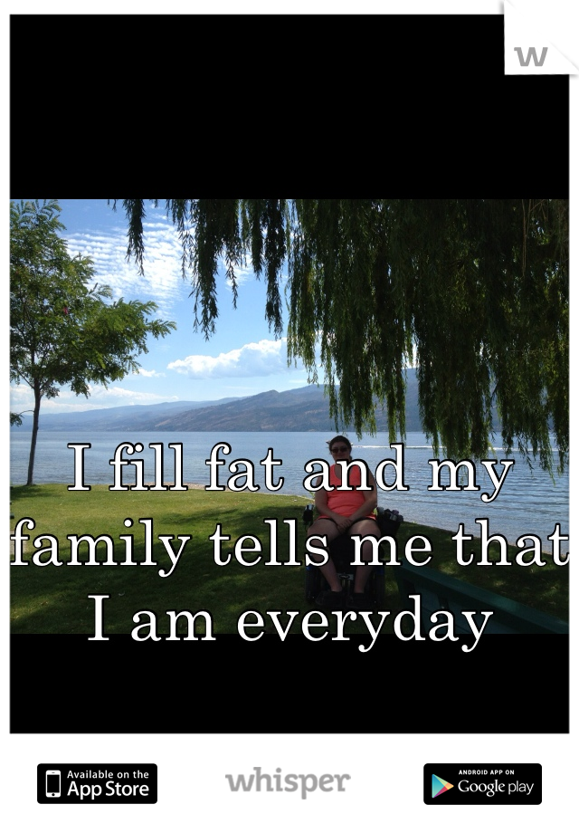 I fill fat and my family tells me that I am everyday 
