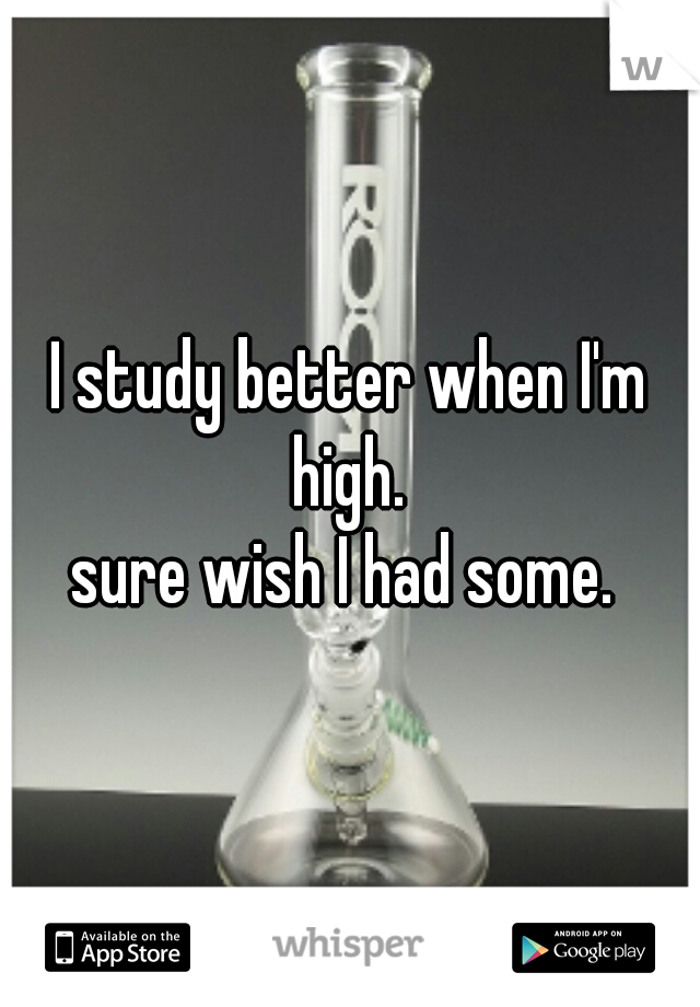 I study better when I'm high. 
sure wish I had some. 
 