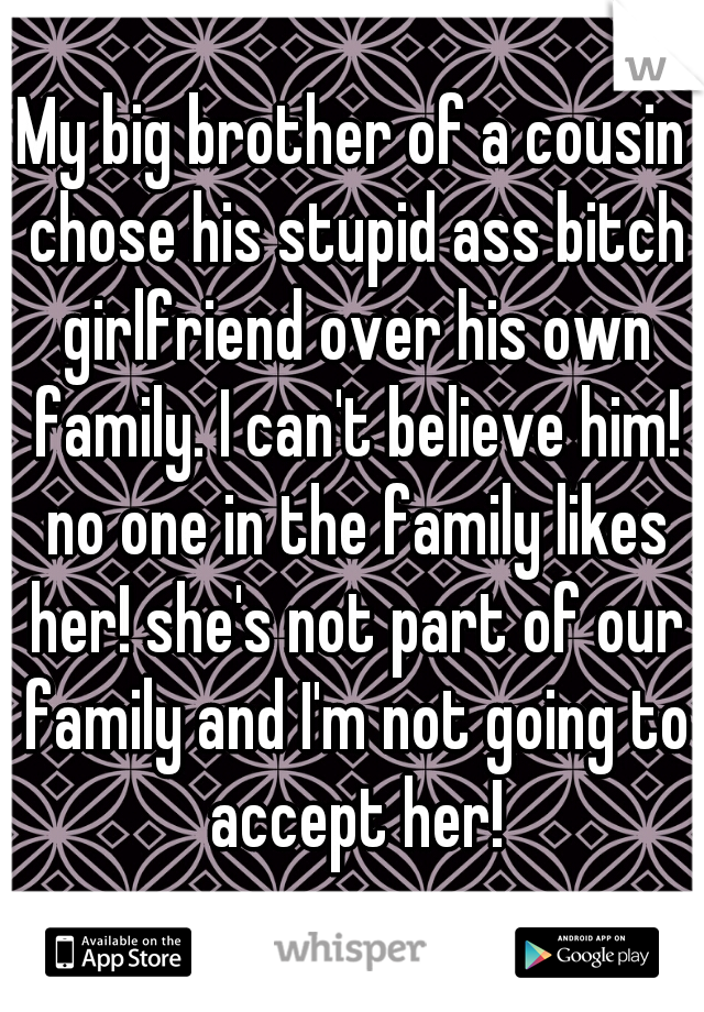 My big brother of a cousin chose his stupid ass bitch girlfriend over his own family. I can't believe him! no one in the family likes her! she's not part of our family and I'm not going to accept her!