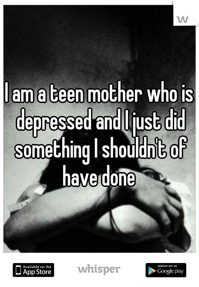 I am a teen mother who is depressed and I just did something I shouldn't of have done 