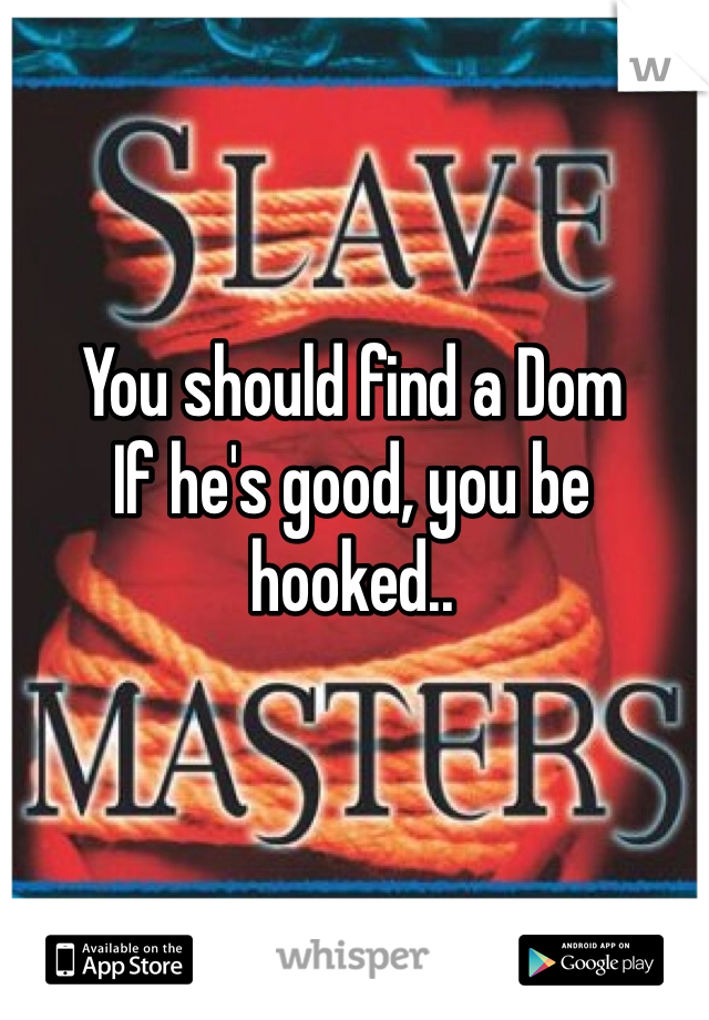 You should find a Dom
If he's good, you be hooked.. 