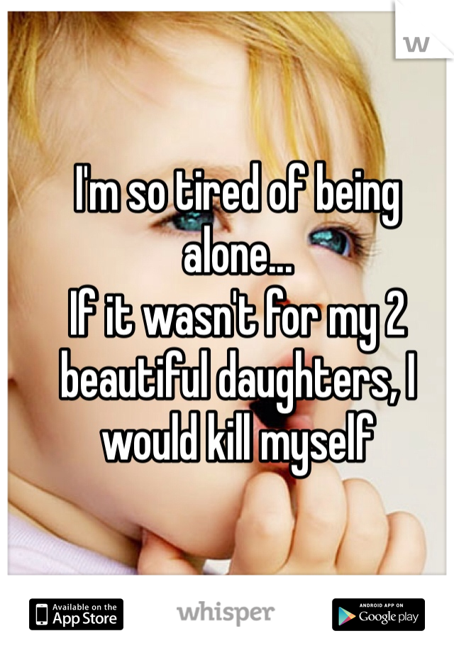 I'm so tired of being alone...
If it wasn't for my 2 beautiful daughters, I would kill myself