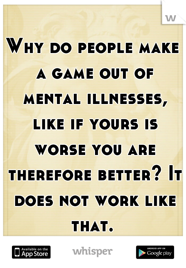 Why do people make a game out of mental illnesses, like if yours is worse you are therefore better? It does not work like that. 