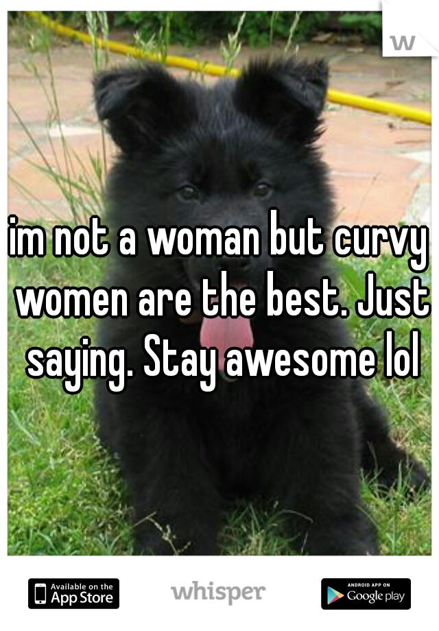 im not a woman but curvy women are the best. Just saying. Stay awesome lol