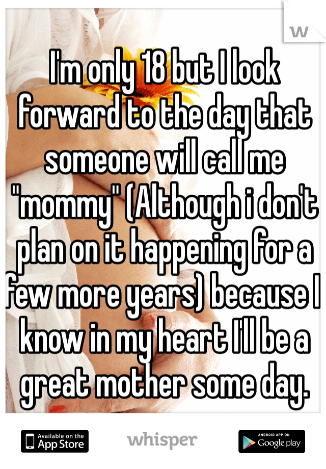I'm only 18 but I look forward to the day that someone will call me "mommy" (Although i don't plan on it happening for a few more years) because I know in my heart I'll be a great mother some day. 