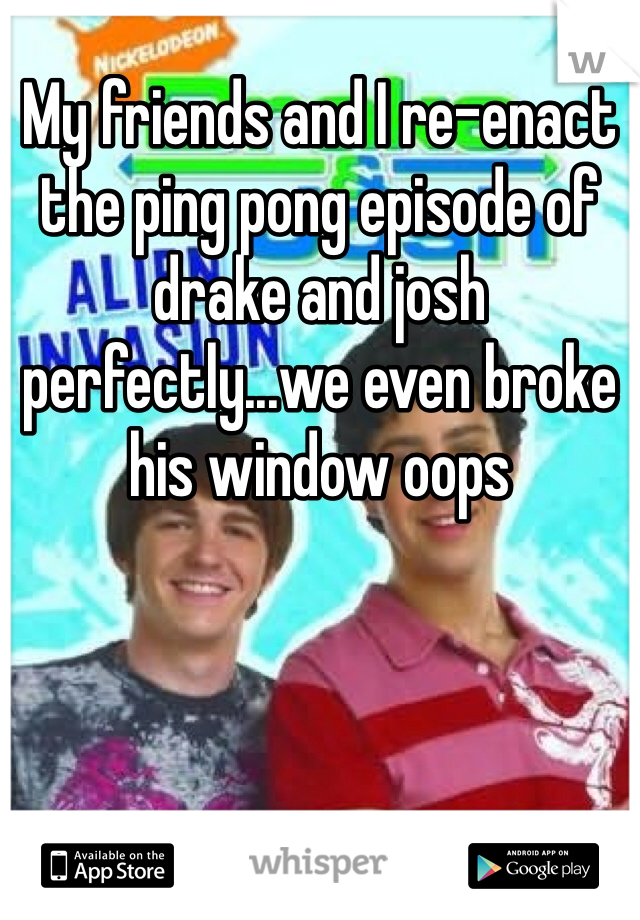 My friends and I re-enact the ping pong episode of drake and josh perfectly...we even broke his window oops