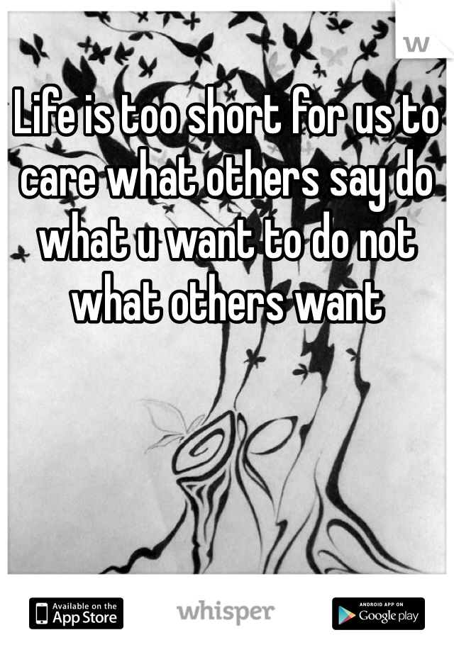 Life is too short for us to care what others say do what u want to do not what others want 