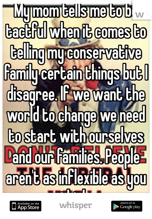 My mom tells me to be tactful when it comes to telling my conservative family certain things but I disagree. If we want the world to change we need to start with ourselves and our families. People aren't as inflexible as you think. 