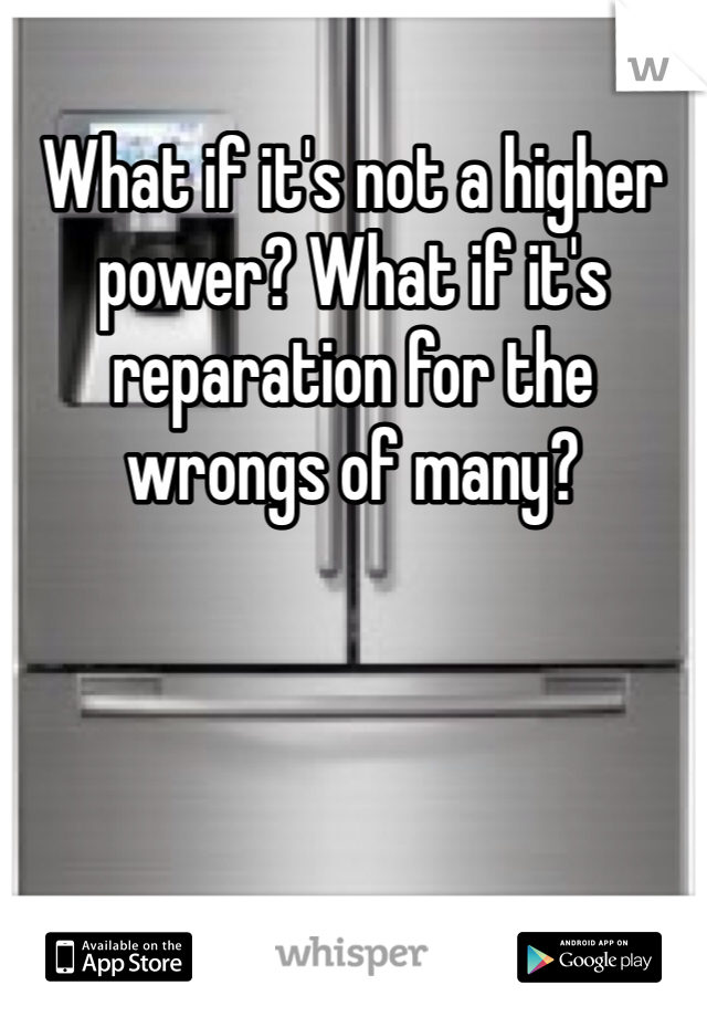 What if it's not a higher power? What if it's reparation for the wrongs of many?