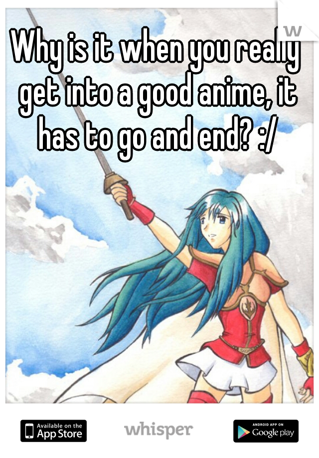 Why is it when you really get into a good anime, it has to go and end? :/