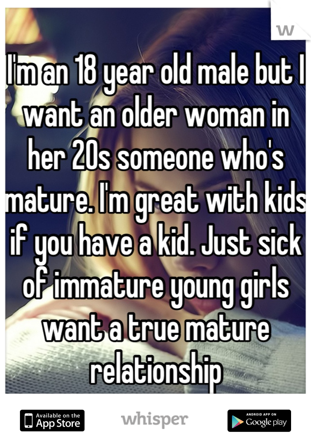 I'm an 18 year old male but I want an older woman in her 20s someone who's mature. I'm great with kids if you have a kid. Just sick of immature young girls want a true mature relationship
