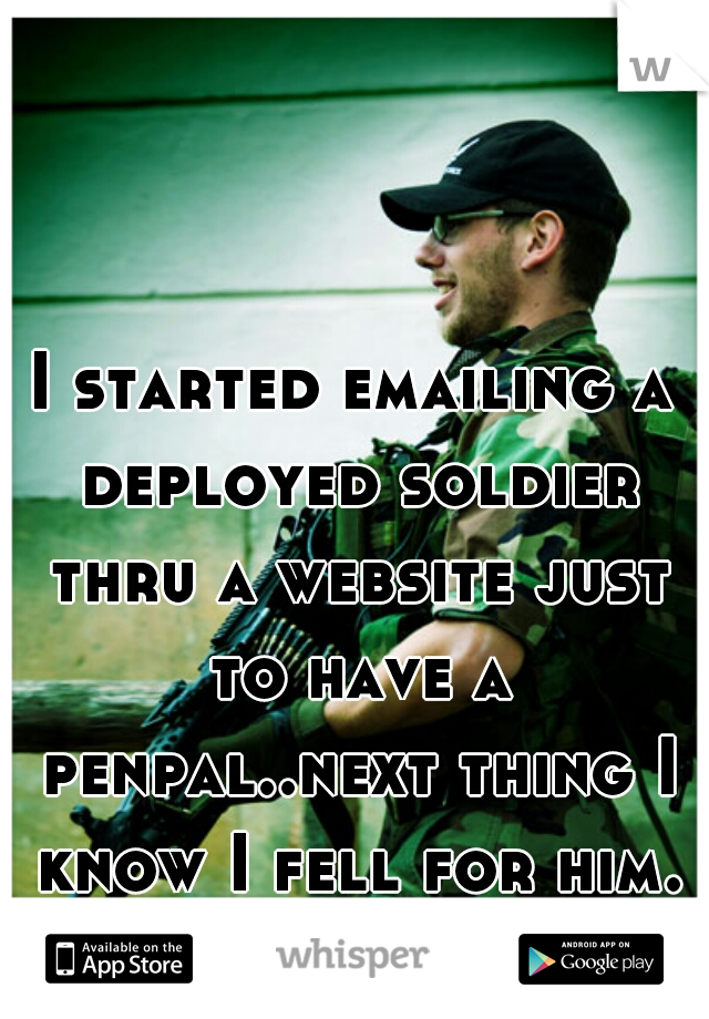 I started emailing a deployed soldier thru a website just to have a penpal..next thing I know I fell for him. omg....