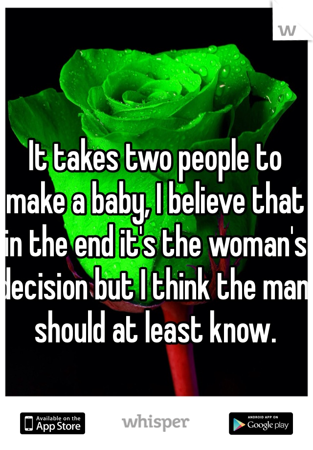 It takes two people to make a baby, I believe that in the end it's the woman's decision but I think the man should at least know.