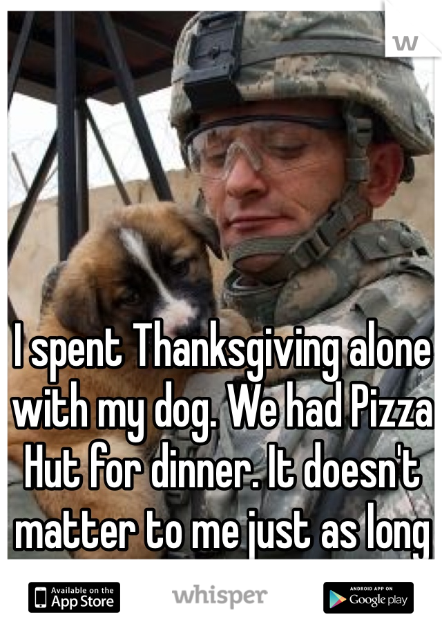 I spent Thanksgiving alone with my dog. We had Pizza Hut for dinner. It doesn't matter to me just as long as I have him.