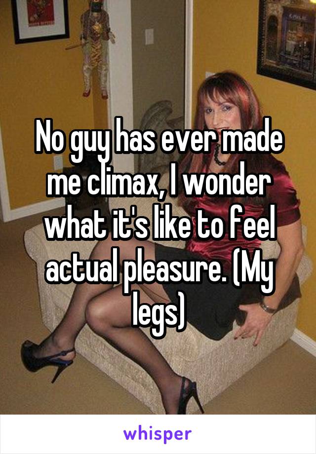 No guy has ever made me climax, I wonder what it's like to feel actual pleasure. (My legs)