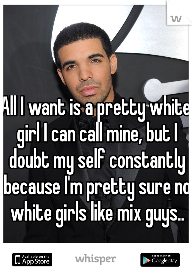 All I want is a pretty white girl I can call mine, but I doubt my self constantly because I'm pretty sure no white girls like mix guys..